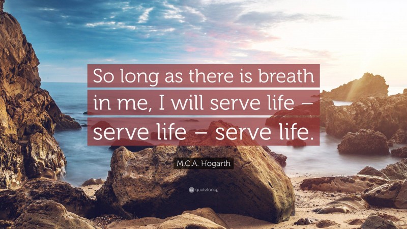 M.C.A. Hogarth Quote: “So long as there is breath in me, I will serve life – serve life – serve life.”