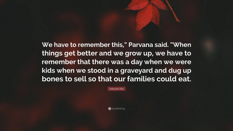Deborah Ellis Quote: “We have to remember this,” Parvana said. “When things get better and we grow up, we have to remember that there was a day when we were kids when we stood in a graveyard and dug up bones to sell so that our families could eat.”