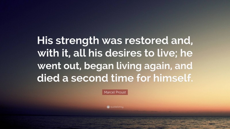 Marcel Proust Quote: “His strength was restored and, with it, all his desires to live; he went out, began living again, and died a second time for himself.”
