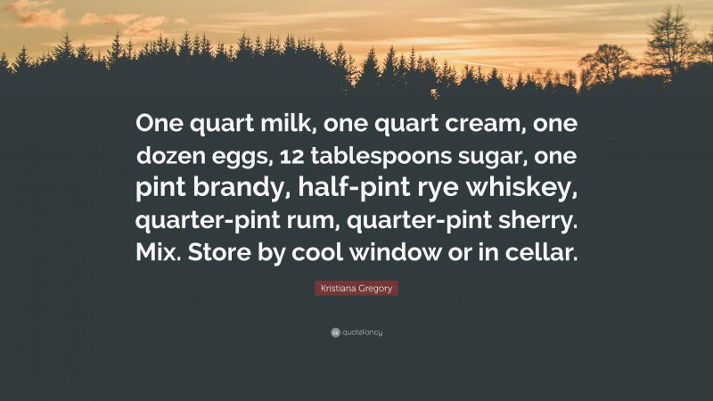 Kristiana Gregory Quote: “One quart milk, one quart cream, one dozen eggs, 12 tablespoons sugar, one pint brandy, half-pint rye whiskey, quarter-pint rum, quarter-pint sherry. Mix. Store by cool window or in cellar.”