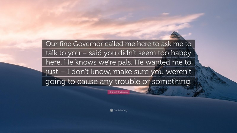 Robert Kirkman Quote: “Our fine Governor called me here to ask me to talk to you – said you didn’t seem too happy here. He knows we’re pals. He wanted me to just – I don’t know, make sure you weren’t going to cause any trouble or something.”