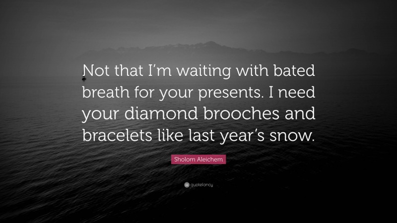 Sholom Aleichem Quote: “Not that I’m waiting with bated breath for your presents. I need your diamond brooches and bracelets like last year’s snow.”