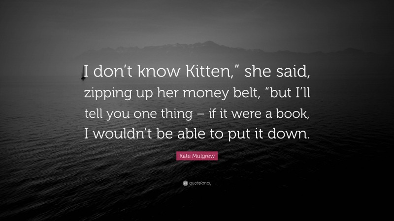 Kate Mulgrew Quote: “I don’t know Kitten,” she said, zipping up her money belt, “but I’ll tell you one thing – if it were a book, I wouldn’t be able to put it down.”