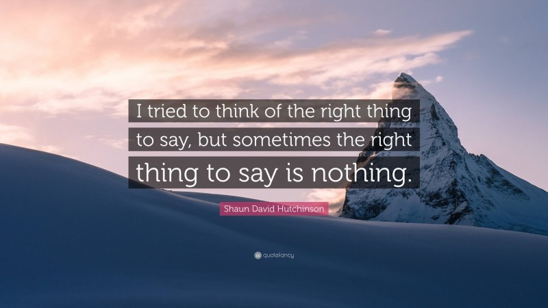 Shaun David Hutchinson Quote: “I tried to think of the right thing to say, but sometimes the right thing to say is nothing.”