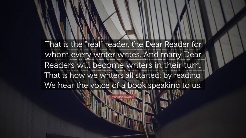 Margaret Atwood Quote: “That is the “real” reader, the Dear Reader for whom every writer writes. And many Dear Readers will become writers in their turn. That is how we writers all started: by reading. We hear the voice of a book speaking to us.”