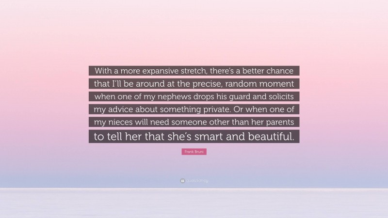 Frank Bruni Quote: “With a more expansive stretch, there’s a better chance that I’ll be around at the precise, random moment when one of my nephews drops his guard and solicits my advice about something private. Or when one of my nieces will need someone other than her parents to tell her that she’s smart and beautiful.”