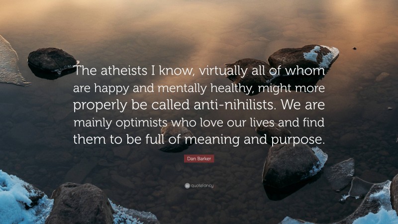 Dan Barker Quote: “The atheists I know, virtually all of whom are happy and mentally healthy, might more properly be called anti-nihilists. We are mainly optimists who love our lives and find them to be full of meaning and purpose.”