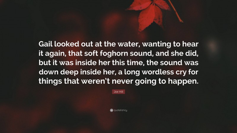 Joe Hill Quote: “Gail looked out at the water, wanting to hear it again, that soft foghorn sound, and she did, but it was inside her this time, the sound was down deep inside her, a long wordless cry for things that weren’t never going to happen.”