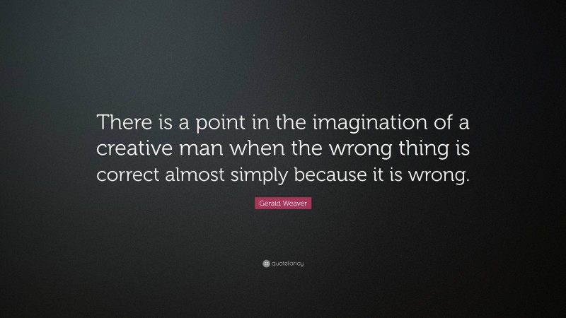 Gerald Weaver Quote: “There is a point in the imagination of a creative man when the wrong thing is correct almost simply because it is wrong.”