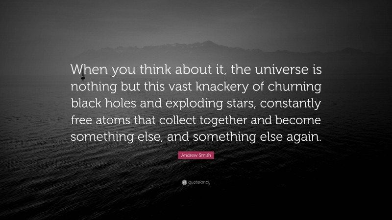 Andrew Smith Quote: “When you think about it, the universe is nothing but this vast knackery of churning black holes and exploding stars, constantly free atoms that collect together and become something else, and something else again.”