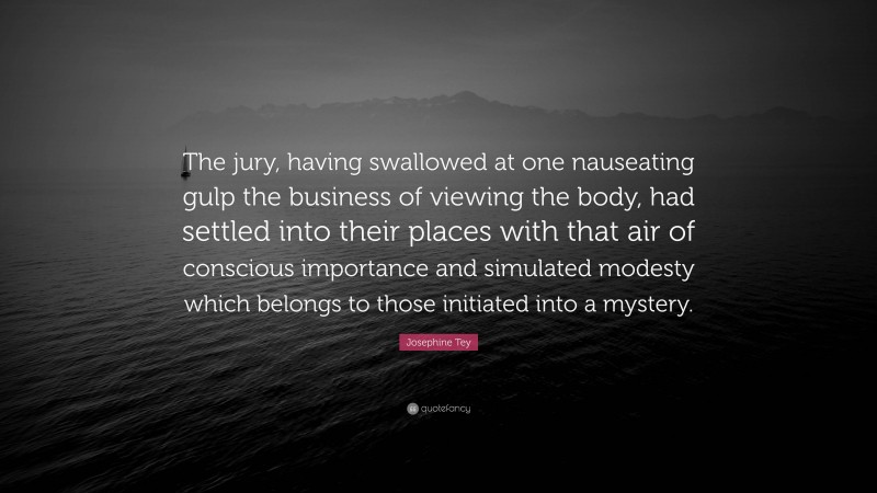 Josephine Tey Quote: “The jury, having swallowed at one nauseating gulp the business of viewing the body, had settled into their places with that air of conscious importance and simulated modesty which belongs to those initiated into a mystery.”