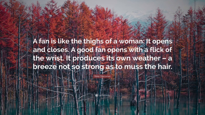 Rikki Ducornet Quote: “A fan is like the thighs of a woman: It opens and closes. A good fan opens with a flick of the wrist. It produces its own weather – a breeze not so strong as to muss the hair.”
