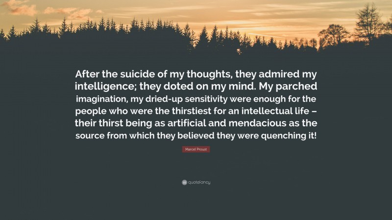 Marcel Proust Quote: “After the suicide of my thoughts, they admired my intelligence; they doted on my mind. My parched imagination, my dried-up sensitivity were enough for the people who were the thirstiest for an intellectual life – their thirst being as artificial and mendacious as the source from which they believed they were quenching it!”