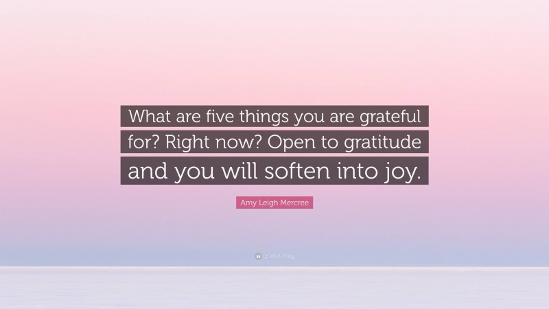 Amy Leigh Mercree Quote: “What are five things you are grateful for? Right now? Open to gratitude and you will soften into joy.”