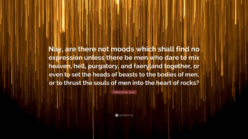 William Butler Yeats Quote: “Nay, are there not moods which shall find no expression unless there be men who dare to mix heaven, hell, purgatory, and faeryland together, or even to set the heads of beasts to the bodies of men, or to thrust the souls of men into the heart of rocks?”