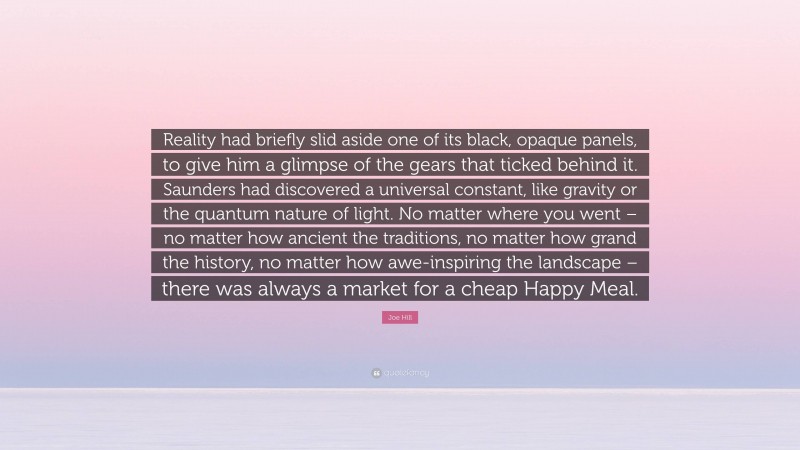 Joe Hill Quote: “Reality had briefly slid aside one of its black, opaque panels, to give him a glimpse of the gears that ticked behind it. Saunders had discovered a universal constant, like gravity or the quantum nature of light. No matter where you went – no matter how ancient the traditions, no matter how grand the history, no matter how awe-inspiring the landscape – there was always a market for a cheap Happy Meal.”