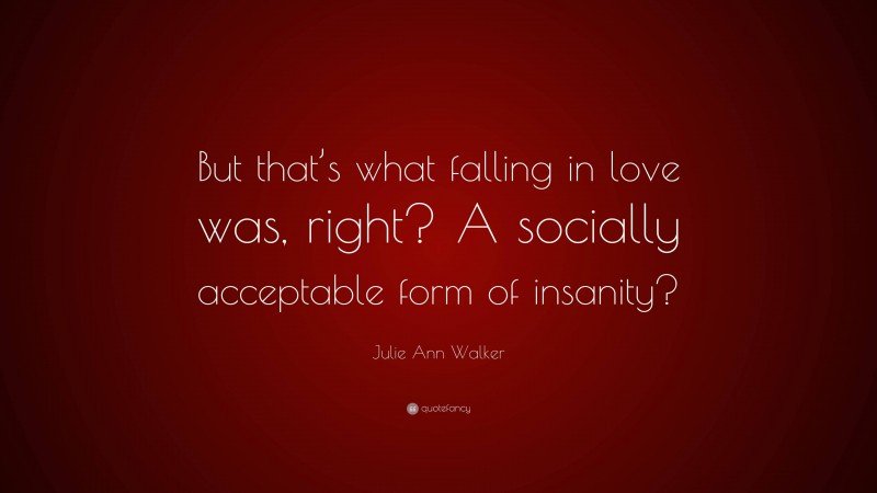 Julie Ann Walker Quote: “But that’s what falling in love was, right? A socially acceptable form of insanity?”