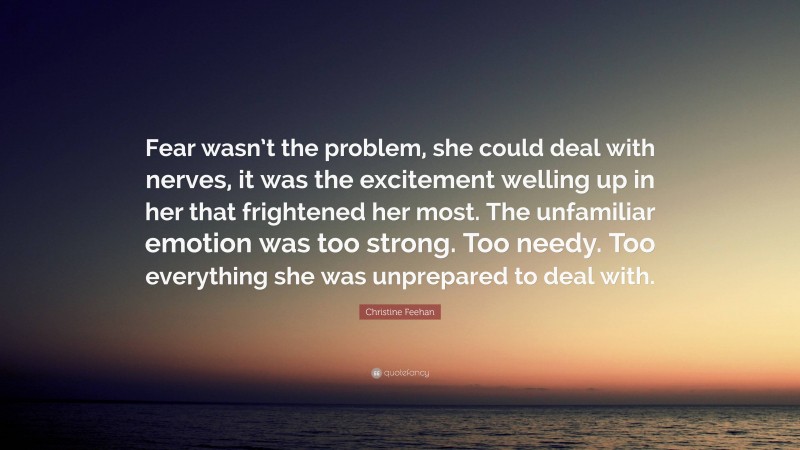 Christine Feehan Quote: “Fear wasn’t the problem, she could deal with nerves, it was the excitement welling up in her that frightened her most. The unfamiliar emotion was too strong. Too needy. Too everything she was unprepared to deal with.”