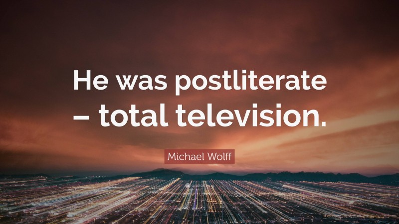 Michael Wolff Quote: “He was postliterate – total television.”