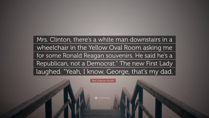 Kate Andersen Brower Quote: “Mrs. Clinton, there’s a white man downstairs in a wheelchair in the Yellow Oval Room asking me for some Ronald Reagan souvenirs. He said he’s a Republican, not a Democrat.” The new First Lady laughed. “Yeah, I know, George, that’s my dad.”