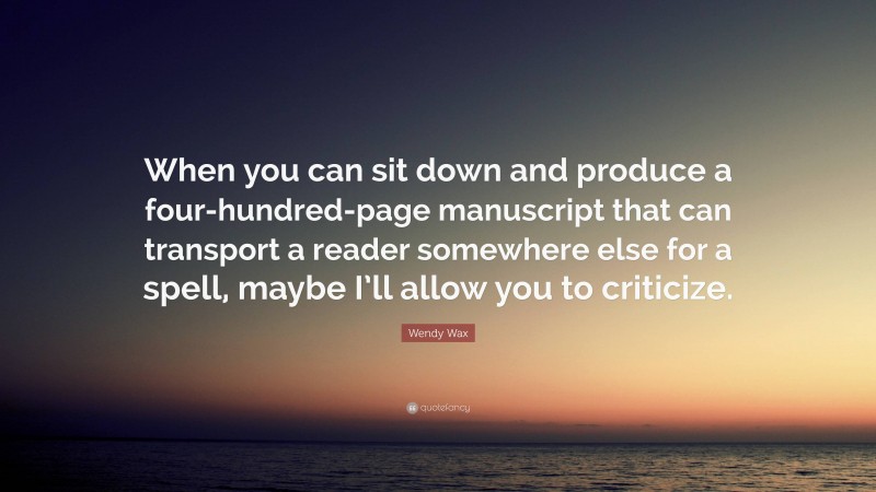 Wendy Wax Quote: “When you can sit down and produce a four-hundred-page manuscript that can transport a reader somewhere else for a spell, maybe I’ll allow you to criticize.”