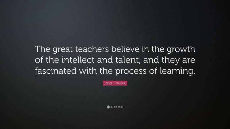 Carol S. Dweck Quote: “The great teachers believe in the growth of the intellect and talent, and they are fascinated with the process of learning.”