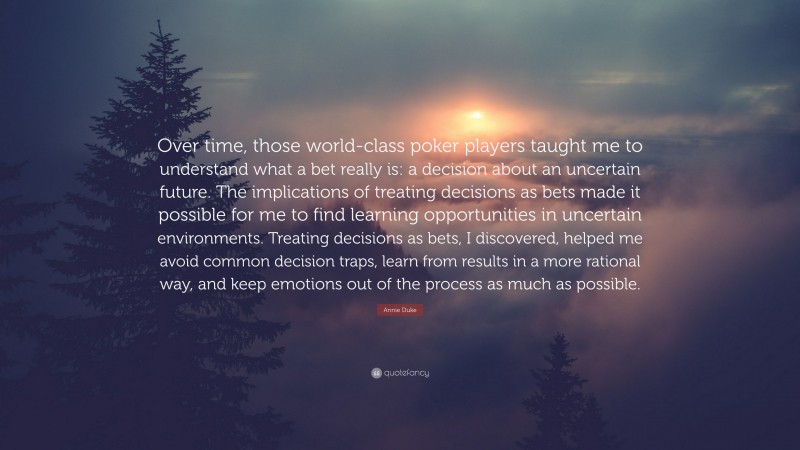 Annie Duke Quote: “Over time, those world-class poker players taught me to understand what a bet really is: a decision about an uncertain future. The implications of treating decisions as bets made it possible for me to find learning opportunities in uncertain environments. Treating decisions as bets, I discovered, helped me avoid common decision traps, learn from results in a more rational way, and keep emotions out of the process as much as possible.”