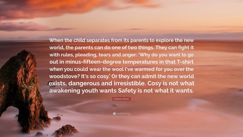 Kathleen Winter Quote: “When the child separates from its parents to explore the new world, the parents can do one of two things. They can fight it with rules, pleading, tears and anger: ‘Why do you want to go out in minus-fifteen-degree temperatures in that T-shirt when you could wear the wool I’ve warmed for you over the woodstove? It’s so cosy.’ Or they can admit the new world exists, dangerous and irresistible. Cosy is not what awakening youth wants Safety is not what it wants.”