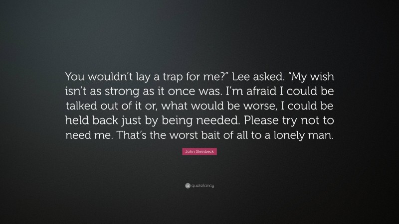 John Steinbeck Quote: “You wouldn’t lay a trap for me?” Lee asked. “My wish isn’t as strong as it once was. I’m afraid I could be talked out of it or, what would be worse, I could be held back just by being needed. Please try not to need me. That’s the worst bait of all to a lonely man.”