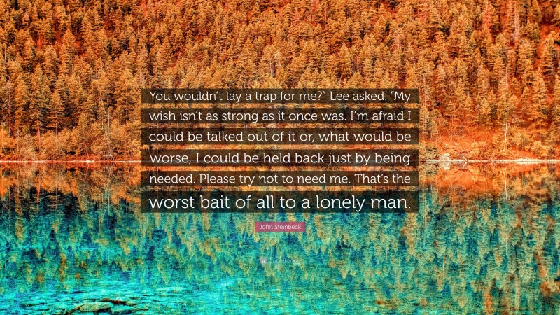 John Steinbeck Quote: “You wouldn’t lay a trap for me?” Lee asked. “My wish isn’t as strong as it once was. I’m afraid I could be talked out of it or, what would be worse, I could be held back just by being needed. Please try not to need me. That’s the worst bait of all to a lonely man.”
