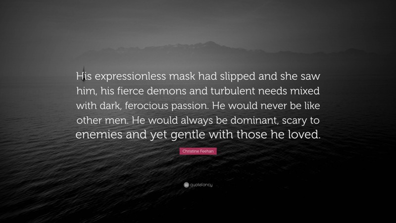 Christine Feehan Quote: “His expressionless mask had slipped and she saw him, his fierce demons and turbulent needs mixed with dark, ferocious passion. He would never be like other men. He would always be dominant, scary to enemies and yet gentle with those he loved.”
