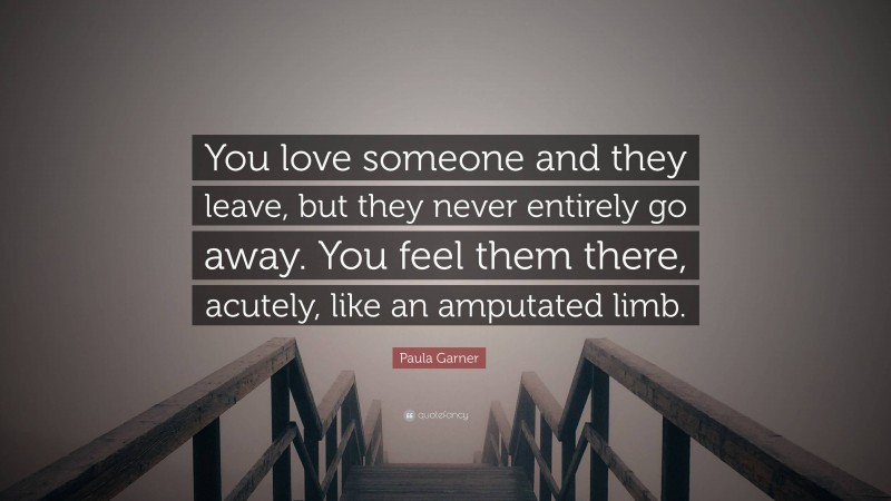 Paula Garner Quote: “You love someone and they leave, but they never entirely go away. You feel them there, acutely, like an amputated limb.”