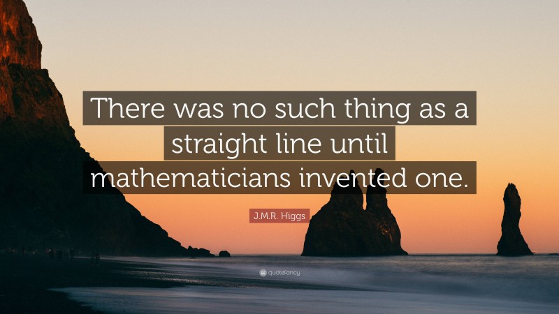 J.M.R. Higgs Quote: “There was no such thing as a straight line until mathematicians invented one.”