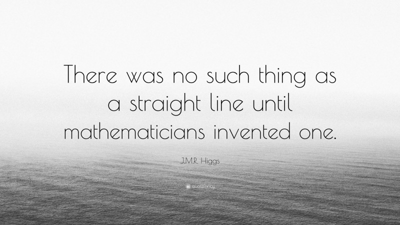 J.M.R. Higgs Quote: “There was no such thing as a straight line until mathematicians invented one.”