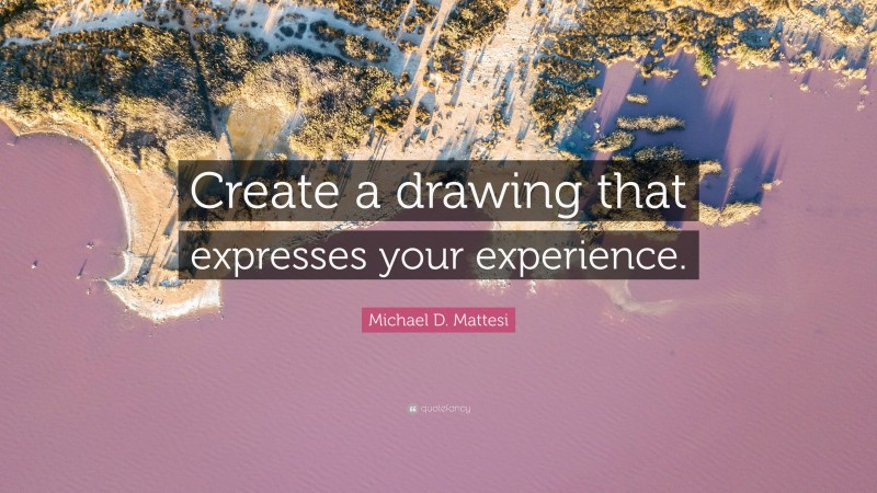 Michael D. Mattesi Quote: “Create a drawing that expresses your experience.”
