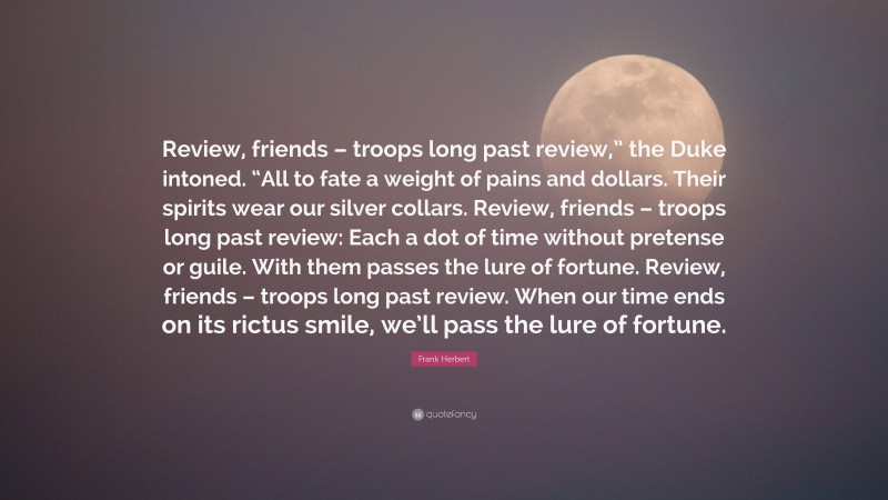 Frank Herbert Quote: “Review, friends – troops long past review,” the Duke intoned. “All to fate a weight of pains and dollars. Their spirits wear our silver collars. Review, friends – troops long past review: Each a dot of time without pretense or guile. With them passes the lure of fortune. Review, friends – troops long past review. When our time ends on its rictus smile, we’ll pass the lure of fortune.”