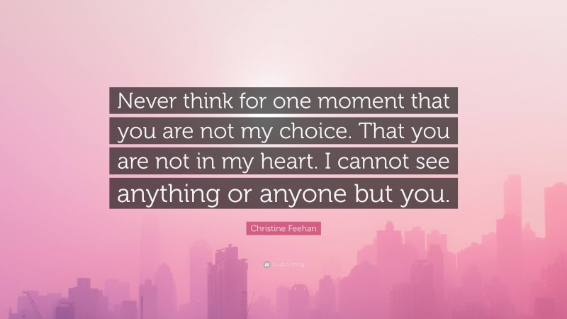 Christine Feehan Quote: “Never think for one moment that you are not my choice. That you are not in my heart. I cannot see anything or anyone but you.”