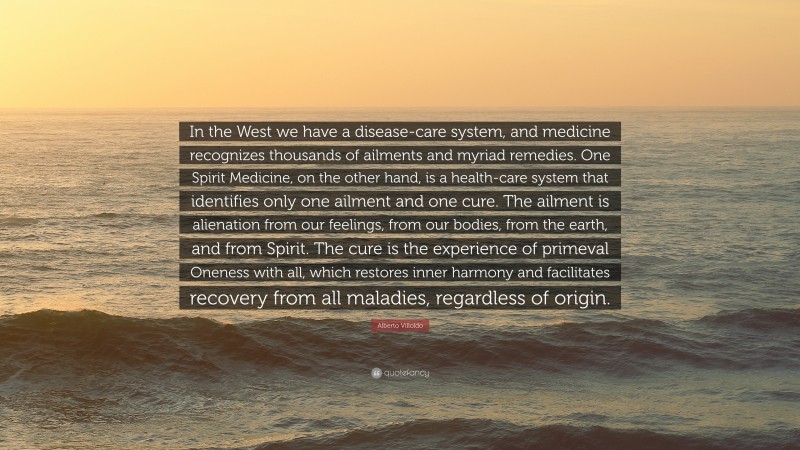 Alberto Villoldo Quote: “In the West we have a disease-care system, and medicine recognizes thousands of ailments and myriad remedies. One Spirit Medicine, on the other hand, is a health-care system that identifies only one ailment and one cure. The ailment is alienation from our feelings, from our bodies, from the earth, and from Spirit. The cure is the experience of primeval Oneness with all, which restores inner harmony and facilitates recovery from all maladies, regardless of origin.”