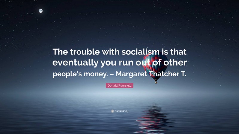 Donald Rumsfeld Quote: “The trouble with socialism is that eventually you run out of other people’s money. – Margaret Thatcher T.”