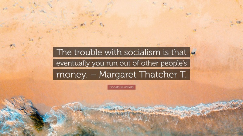 Donald Rumsfeld Quote: “The trouble with socialism is that eventually you run out of other people’s money. – Margaret Thatcher T.”