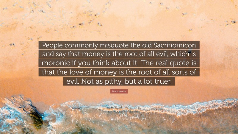 Brent Weeks Quote: “People commonly misquote the old Sacrinomicon and say that money is the root of all evil, which is moronic if you think about it. The real quote is that the love of money is the root of all sorts of evil. Not as pithy, but a lot truer.”