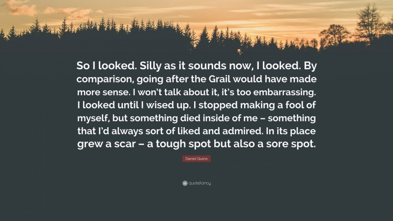 Daniel Quinn Quote: “So I looked. Silly as it sounds now, I looked. By comparison, going after the Grail would have made more sense. I won’t talk about it, it’s too embarrassing. I looked until I wised up. I stopped making a fool of myself, but something died inside of me – something that I’d always sort of liked and admired. In its place grew a scar – a tough spot but also a sore spot.”