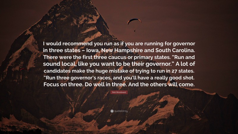 Bob Woodward Quote: “I would recommend you run as if you are running for governor in three states – Iowa, New Hampshire and South Carolina. There were the first three caucus or primary states. “Run and sound local, like you want to be their governor.” A lot of candidates make the huge mistake of trying to run in 27 states. “Run three governor’s races, and you’ll have a really good shot. Focus on three. Do well in three. And the others will come.”