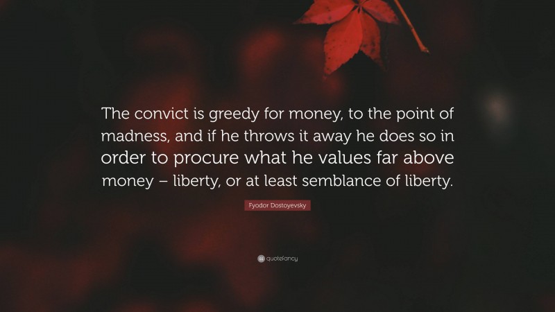 Fyodor Dostoyevsky Quote: “The convict is greedy for money, to the point of madness, and if he throws it away he does so in order to procure what he values far above money – liberty, or at least semblance of liberty.”