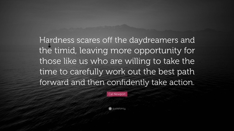 Cal Newport Quote: “Hardness scares off the daydreamers and the timid, leaving more opportunity for those like us who are willing to take the time to carefully work out the best path forward and then confidently take action.”