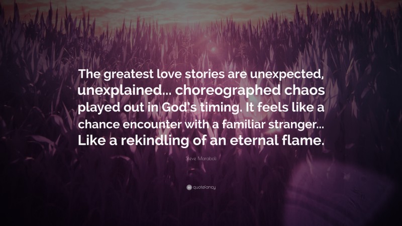 Steve Maraboli Quote: “The greatest love stories are unexpected, unexplained... choreographed chaos played out in God’s timing. It feels like a chance encounter with a familiar stranger... Like a rekindling of an eternal flame.”