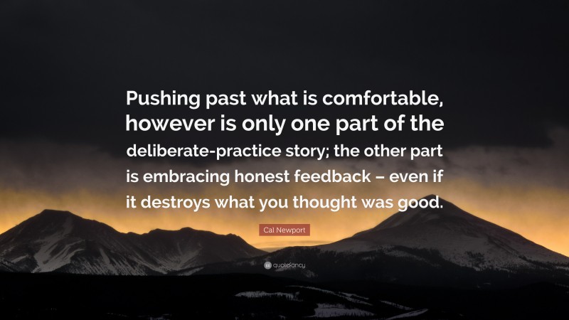 Cal Newport Quote: “Pushing past what is comfortable, however is only one part of the deliberate-practice story; the other part is embracing honest feedback – even if it destroys what you thought was good.”