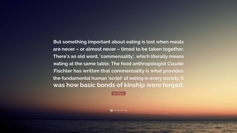 Bee Wilson Quote: “But something important about eating is lost when meals are never – or almost never – timed to be taken together. There’s an old word, ‘commensality’, which literally means eating at the same table. The food anthropologist Claude Fischler has written that commensality is what provides the fundamental human ‘script’ of eating in every society. It was how basic bonds of kinship were forged.”