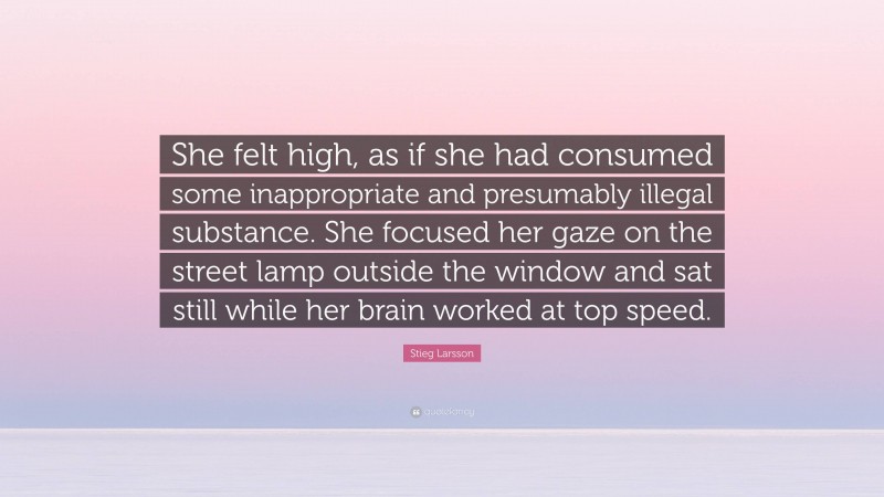 Stieg Larsson Quote: “She felt high, as if she had consumed some inappropriate and presumably illegal substance. She focused her gaze on the street lamp outside the window and sat still while her brain worked at top speed.”