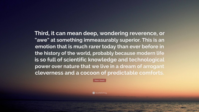 Peter Kreeft Quote: “Third, it can mean deep, wondering reverence, or “awe” at something immeasurably superior. This is an emotion that is much rarer today than ever before in the history of the world, probably because modern life is so full of scientific knowledge and technological power over nature that we live in a dream of arrogant cleverness and a cocoon of predictable comforts.”